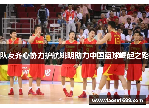 队友齐心协力护航姚明助力中国篮球崛起之路