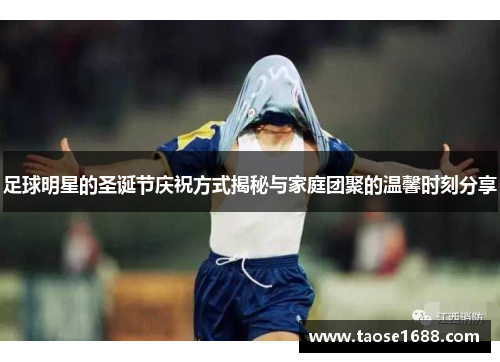足球明星的圣诞节庆祝方式揭秘与家庭团聚的温馨时刻分享