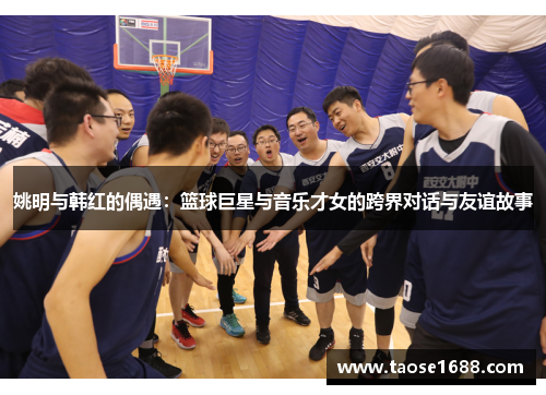 姚明与韩红的偶遇：篮球巨星与音乐才女的跨界对话与友谊故事