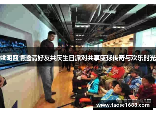 姚明盛情邀请好友共庆生日派对共享篮球传奇与欢乐时光