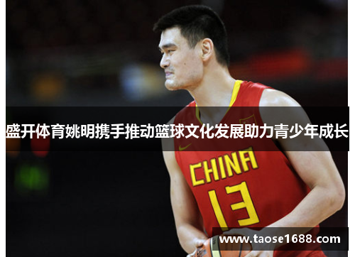 盛开体育姚明携手推动篮球文化发展助力青少年成长