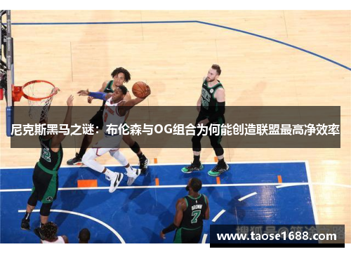 尼克斯黑马之谜：布伦森与OG组合为何能创造联盟最高净效率